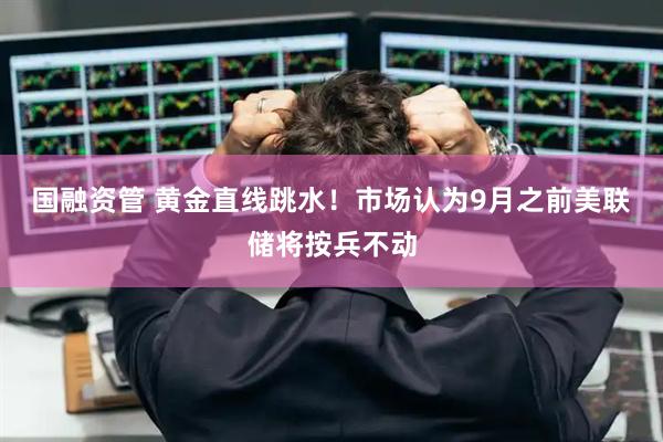 国融资管 黄金直线跳水！市场认为9月之前美联储将按兵不动