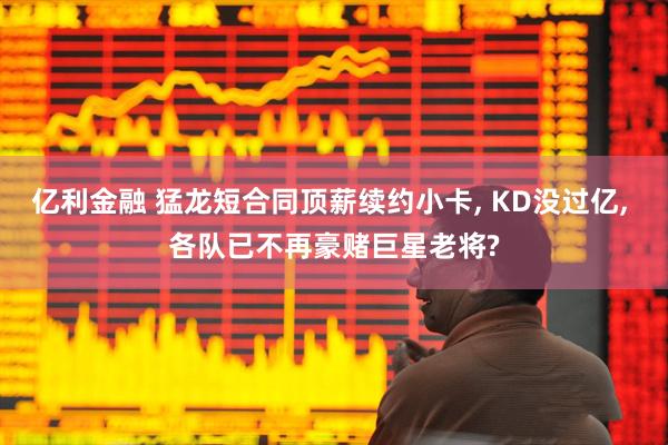 亿利金融 猛龙短合同顶薪续约小卡, KD没过亿, 各队已不再豪赌巨星老将?