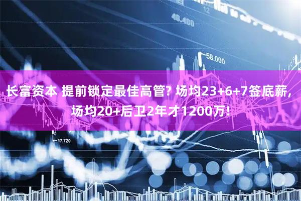 长富资本 提前锁定最佳高管? 场均23+6+7签底薪, 场均20+后卫2年才1200万!