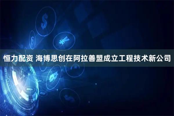 恒力配资 海博思创在阿拉善盟成立工程技术新公司