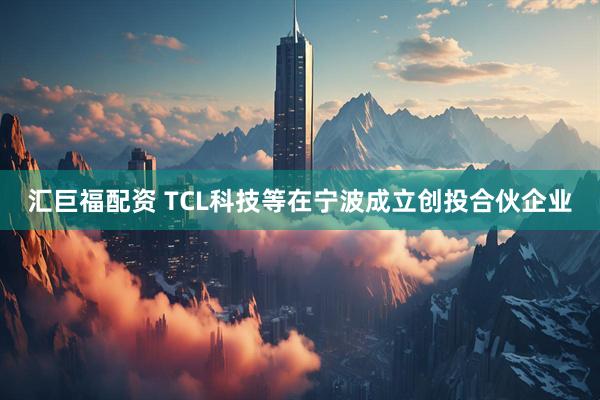 汇巨福配资 TCL科技等在宁波成立创投合伙企业