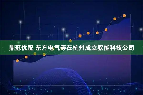 鼎冠优配 东方电气等在杭州成立驭能科技公司