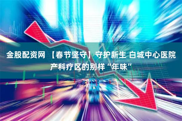 金股配资网 【春节坚守】守护新生 白城中心医院产科疗区的别样“年味”