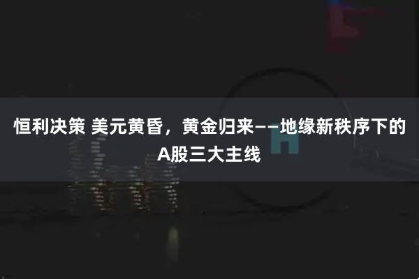 恒利决策 美元黄昏，黄金归来——地缘新秩序下的A股三大主线