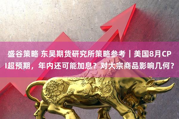 盛谷策略 东吴期货研究所策略参考｜美国8月CPI超预期，年内还可能加息？对大宗商品影响几何？