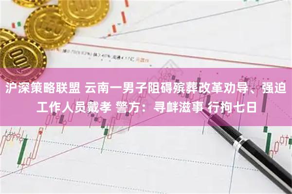 沪深策略联盟 云南一男子阻碍殡葬改革劝导、强迫工作人员戴孝 警方：寻衅滋事 行拘七日