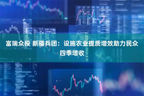富瑞众投 新疆兵团：设施农业提质增效助力民众四季增收