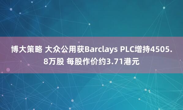 博大策略 大众公用获Barclays PLC增持4505.8万股 每股作价约3.71港元