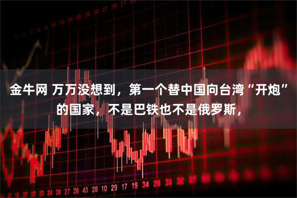 金牛网 万万没想到，第一个替中国向台湾“开炮”的国家，不是巴铁也不是俄罗斯，