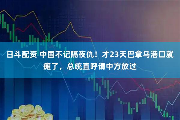 日斗配资 中国不记隔夜仇！才23天巴拿马港口就瘫了，总统直呼请中方放过