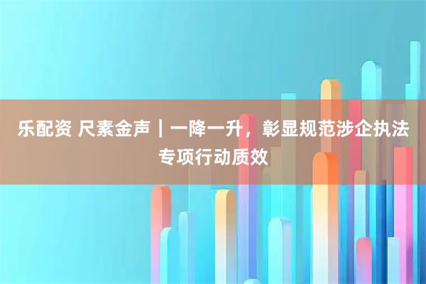 乐配资 尺素金声｜一降一升，彰显规范涉企执法专项行动质效