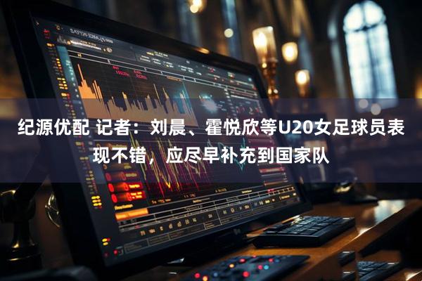纪源优配 记者：刘晨、霍悦欣等U20女足球员表现不错，应尽早补充到国家队