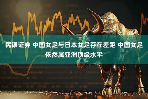 民银证券 中国女足与日本女足存在差距 中国女足依然属亚洲顶级水平