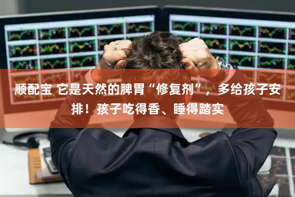 顺配宝 它是天然的脾胃“修复剂”，多给孩子安排！孩子吃得香、睡得踏实