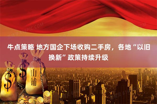 牛点策略 地方国企下场收购二手房，各地“以旧换新”政策持续升级