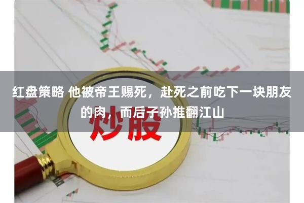 红盘策略 他被帝王赐死，赴死之前吃下一块朋友的肉，而后子孙推翻江山