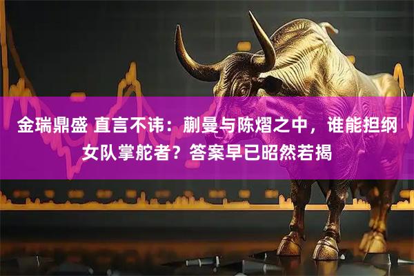 金瑞鼎盛 直言不讳：蒯曼与陈熠之中，谁能担纲女队掌舵者？答案早已昭然若揭