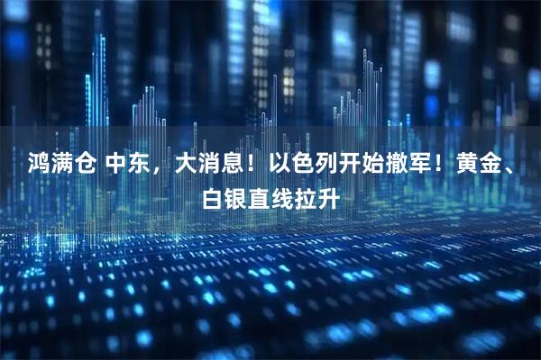 鸿满仓 中东，大消息！以色列开始撤军！黄金、白银直线拉升