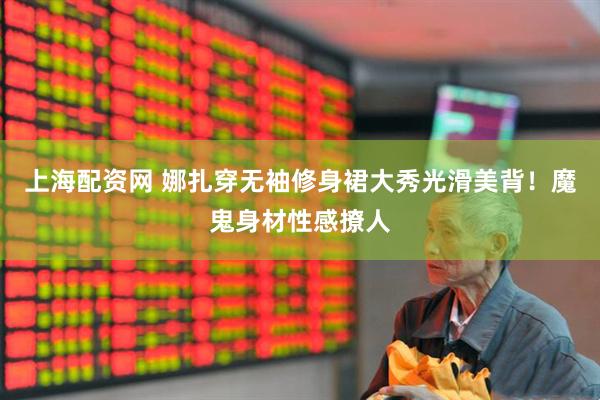 上海配资网 娜扎穿无袖修身裙大秀光滑美背！魔鬼身材性感撩人