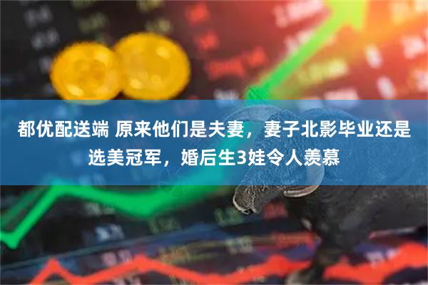 都优配送端 原来他们是夫妻，妻子北影毕业还是选美冠军，婚后生3娃令人羡慕