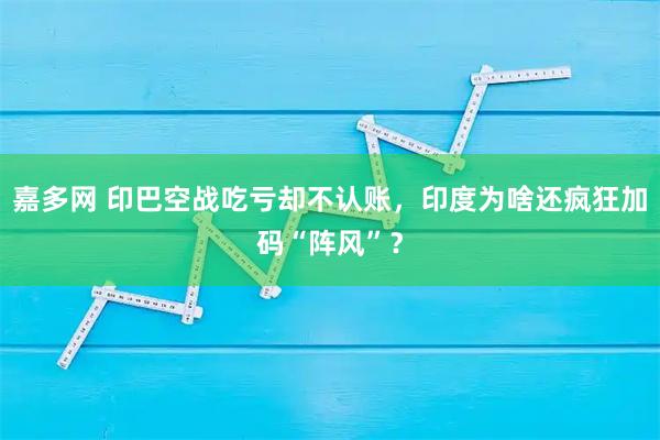 嘉多网 印巴空战吃亏却不认账，印度为啥还疯狂加码“阵风”？