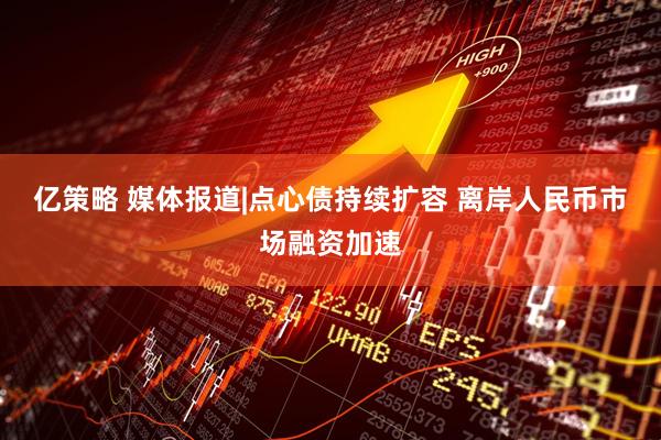 亿策略 媒体报道|点心债持续扩容 离岸人民币市场融资加速