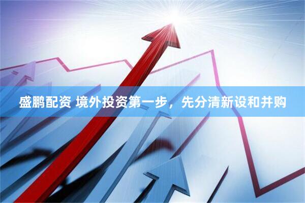盛鹏配资 境外投资第一步，先分清新设和并购
