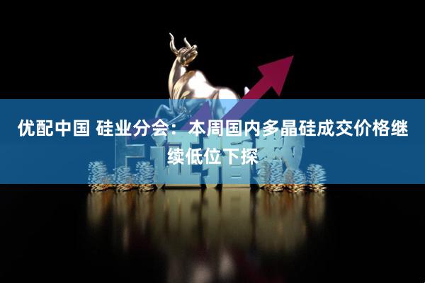 优配中国 硅业分会：本周国内多晶硅成交价格继续低位下探