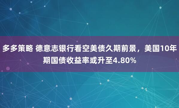 多多策略 德意志银行看空美债久期前景，美国10年期国债收益率或升至4.80%