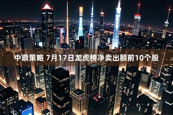 中鼎策略 7月17日龙虎榜净卖出额前10个股