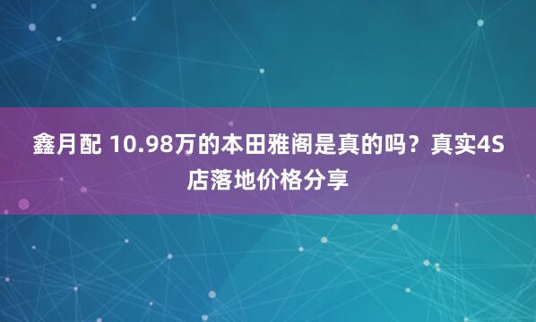鑫月配 10.98万的本田雅阁是真的吗？真实4S店落地价格分享