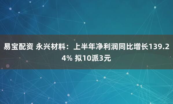 易宝配资 永兴材料：上半年净利润同比增长139.24% 拟10派3元
