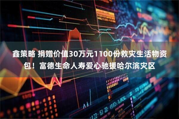 鑫策略 捐赠价值30万元1100份救灾生活物资包！富德生命人寿爱心驰援哈尔滨灾区