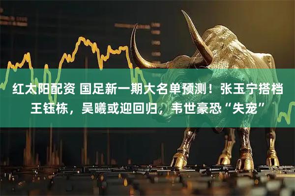 红太阳配资 国足新一期大名单预测！张玉宁搭档王钰栋，吴曦或迎回归，韦世豪恐“失宠”