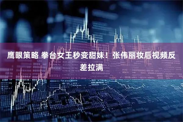 鹰眼策略 拳台女王秒变甜妹！张伟丽妆后视频反差拉满